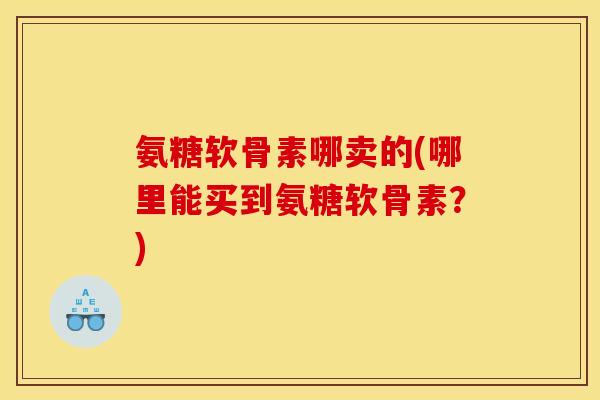 氨糖软骨素哪卖的(哪里能买到氨糖软骨素？)