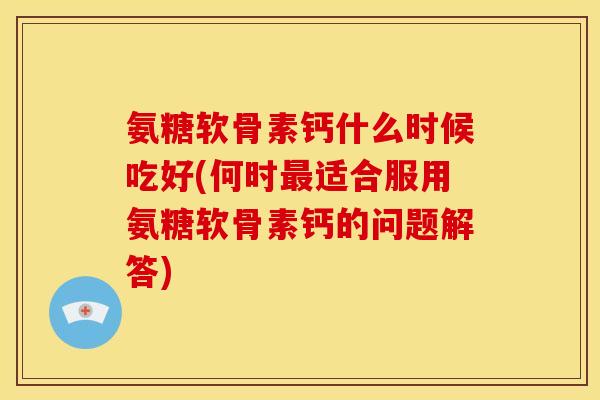 氨糖软骨素钙什么时候吃好(何时最适合服用氨糖软骨素钙的问题解答)