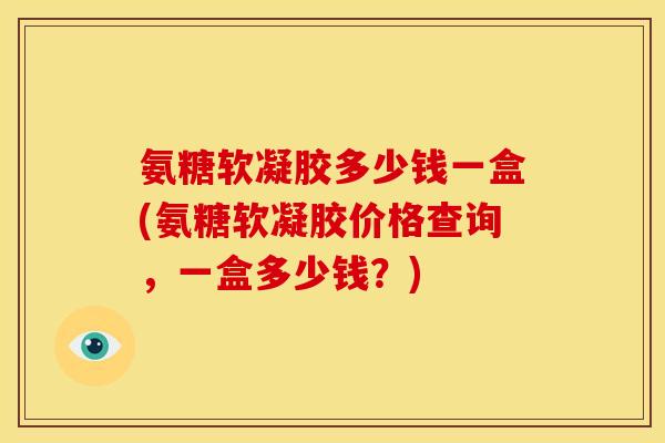 氨糖软凝胶多少钱一盒(氨糖软凝胶价格查询，一盒多少钱？)