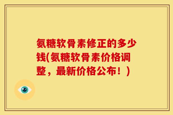 氨糖软骨素修正的多少钱(氨糖软骨素价格调整，最新价格公布！)