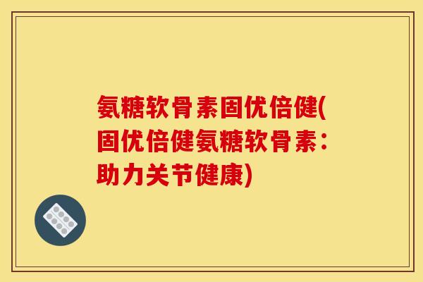 氨糖软骨素固优倍健(固优倍健氨糖软骨素：助力关节健康)