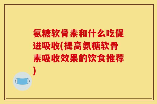 氨糖软骨素和什么吃促进吸收(提高氨糖软骨素吸收效果的饮食推荐)