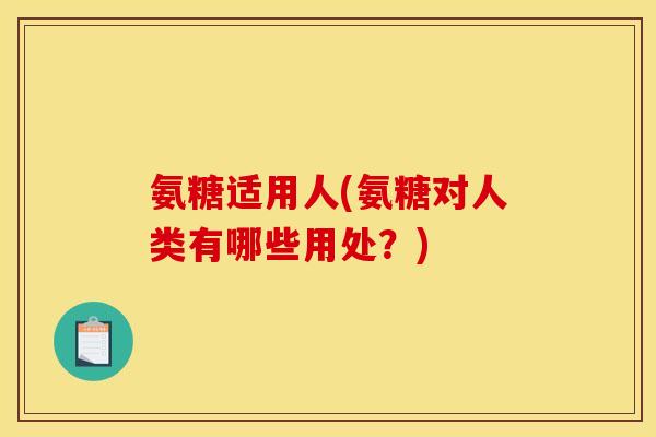 氨糖适用人(氨糖对人类有哪些用处？)