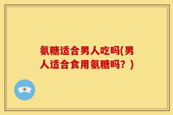氨糖适合男人吃吗(男人适合食用氨糖吗？)