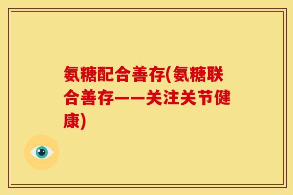 氨糖配合善存(氨糖联合善存——关注关节健康)