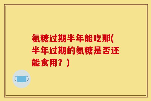 氨糖过期半年能吃那(半年过期的氨糖是否还能食用？)