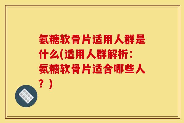 氨糖软骨片适用人群是什么(适用人群解析：氨糖软骨片适合哪些人？)