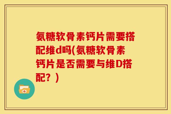 氨糖软骨素钙片需要搭配维d吗(氨糖软骨素钙片是否需要与维D搭配？)