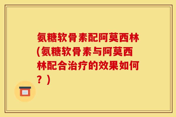 氨糖软骨素配阿莫西林(氨糖软骨素与阿莫西林配合治疗的效果如何？)