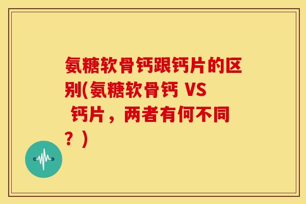 氨糖软骨钙跟钙片的区别(氨糖软骨钙 VS 钙片,两者有何不同?) 氨糖软骨钙跟钙片的区别(氨糖软骨钙 VS 钙片,两者有何不同?)