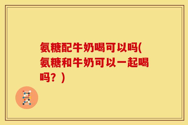 氨糖配牛奶喝可以吗(氨糖和牛奶可以一起喝吗？)