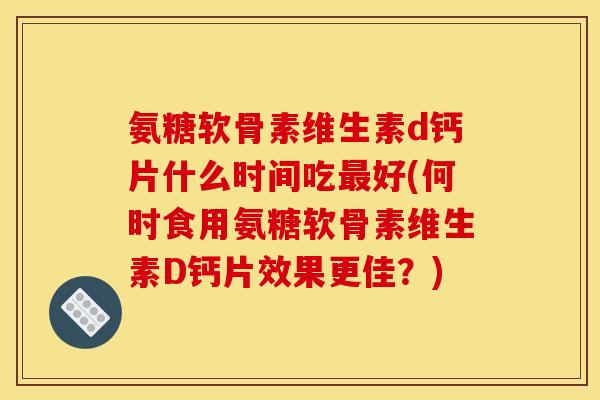 氨糖软骨素维生素d钙片什么时间吃最好(何时食用氨糖软骨素维生素D钙片效果更佳？)