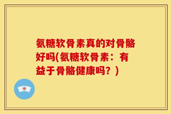 氨糖软骨素真的对骨骼好吗(氨糖软骨素：有益于骨骼健康吗？)