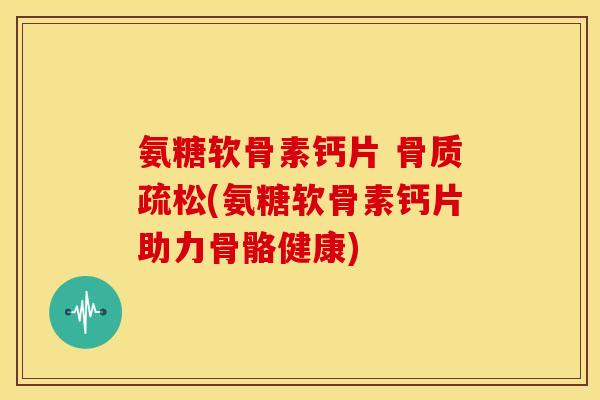 氨糖软骨素钙片 骨质疏松(氨糖软骨素钙片助力骨骼健康)