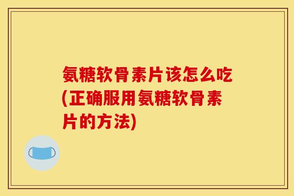 氨糖软骨素片该怎么吃(正确服用氨糖软骨素片的方法)