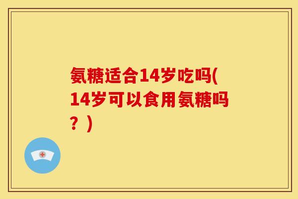 氨糖适合14岁吃吗(14岁可以食用氨糖吗？)