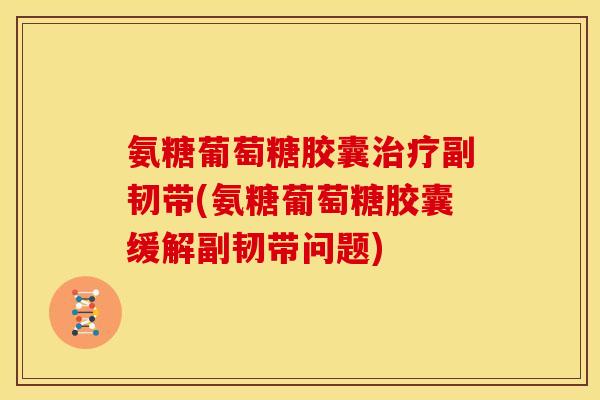 氨糖葡萄糖胶囊副韧带(氨糖葡萄糖胶囊缓解副韧带问题)