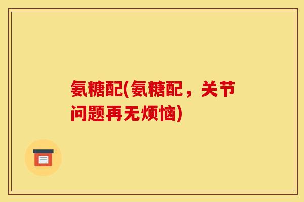 氨糖配(氨糖配，关节问题再无烦恼)