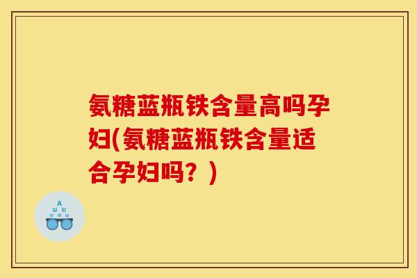 氨糖蓝瓶铁含量高吗孕妇(氨糖蓝瓶铁含量适合孕妇吗？)
