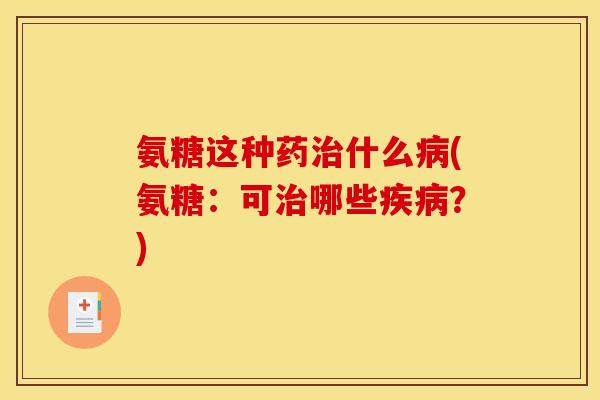 氨糖这种药治什么病(氨糖：可治哪些疾病？)