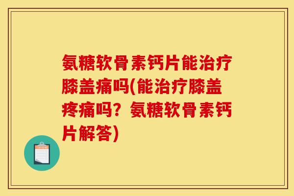 氨糖软骨素钙片能治疗膝盖痛吗(能治疗膝盖疼痛吗？氨糖软骨素钙片解答)