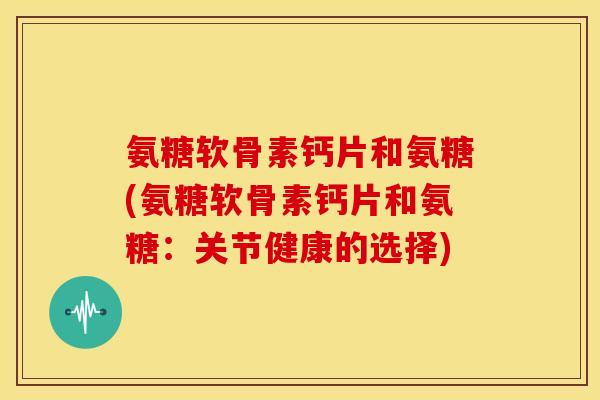 氨糖软骨素钙片和氨糖(氨糖软骨素钙片和氨糖：关节健康的选择)