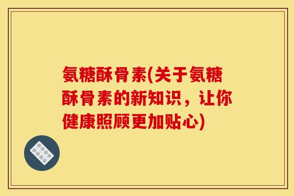 氨糖酥骨素(关于氨糖酥骨素的新知识，让你健康照顾更加贴心)
