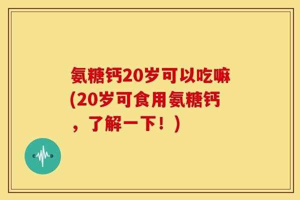 氨糖钙20岁可以吃嘛(20岁可食用氨糖钙,了解一下!) 氨糖钙20岁可以吃嘛(20岁可食用氨糖钙,了解一下!)