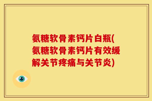 氨糖软骨素钙片白瓶(氨糖软骨素钙片有效缓解关节疼痛与关节炎)
