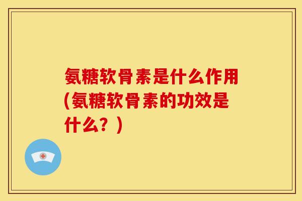 氨糖软骨素是什么作用(氨糖软骨素的功效是什么？)