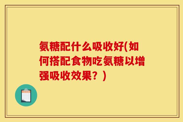 氨糖配什么吸收好(如何搭配食物吃氨糖以增强吸收效果？)