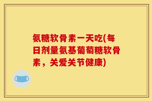氨糖软骨素一天吃(每日剂量氨基葡萄糖软骨素，关爱关节健康)