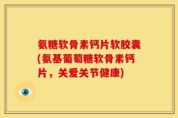 氨糖软骨素钙片软胶囊(氨基葡萄糖软骨素钙片，关爱关节健康)