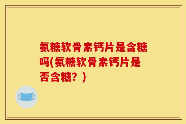 氨糖软骨素钙片是含糖吗(氨糖软骨素钙片是否含糖？)
