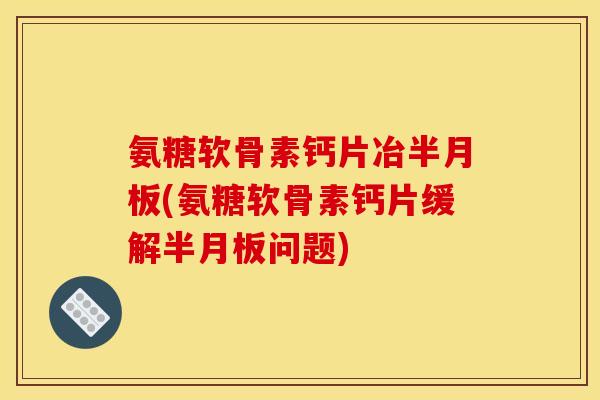 氨糖软骨素钙片冶半月板(氨糖软骨素钙片缓解半月板问题)