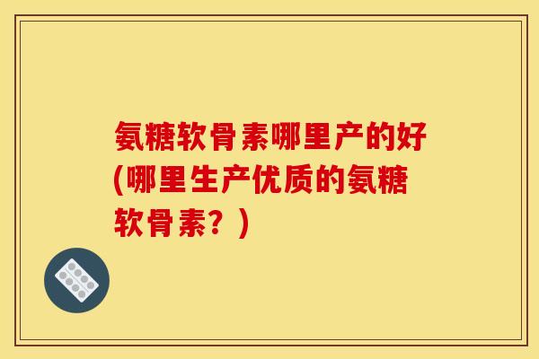 氨糖软骨素哪里产的好(哪里生产优质的氨糖软骨素？)