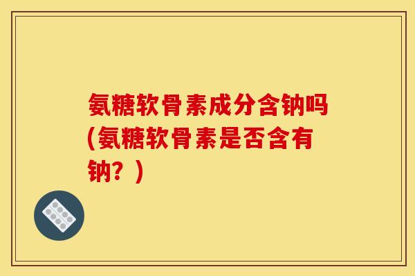 氨糖软骨素成分含钠吗(氨糖软骨素是否含有钠？)