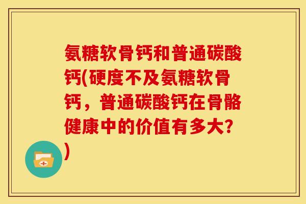 氨糖软骨钙和普通碳酸钙(硬度不及氨糖软骨钙,普通碳酸钙在骨骼健康中的价值有多大?) 氨糖软骨钙和普通碳酸钙(硬度不及氨糖软骨钙,普通碳酸钙在骨骼健康中的价值有多大?)