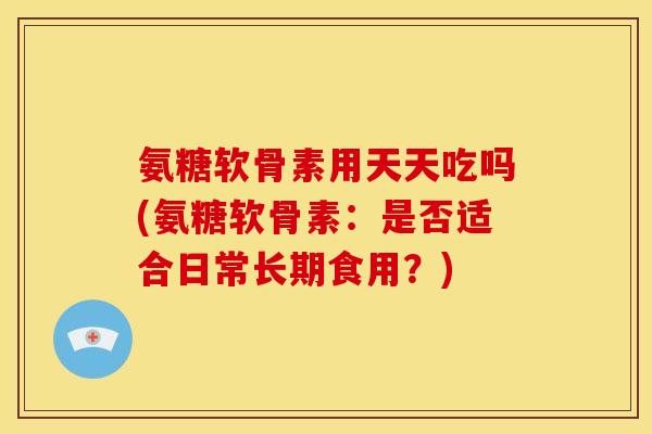 氨糖软骨素用天天吃吗(氨糖软骨素：是否适合日常长期食用？)
