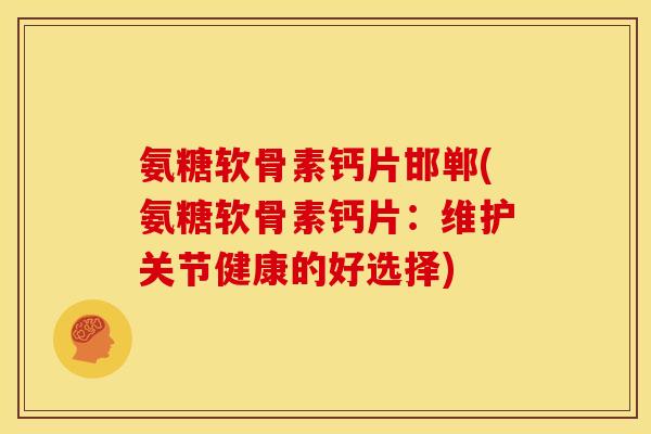 氨糖软骨素钙片邯郸(氨糖软骨素钙片：维护关节健康的好选择)