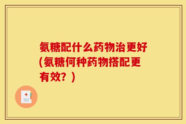 氨糖配什么药物治更好(氨糖何种药物搭配更有效？)