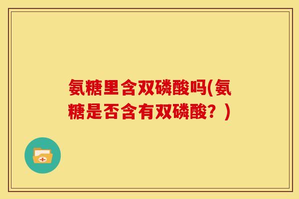 氨糖里含双磷酸吗(氨糖是否含有双磷酸?) 氨糖里含双磷酸吗(氨糖是否含有双磷酸?)