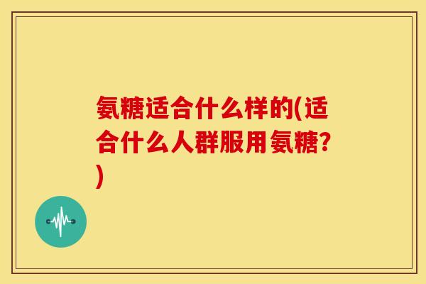 氨糖适合什么样的(适合什么人群服用氨糖？)