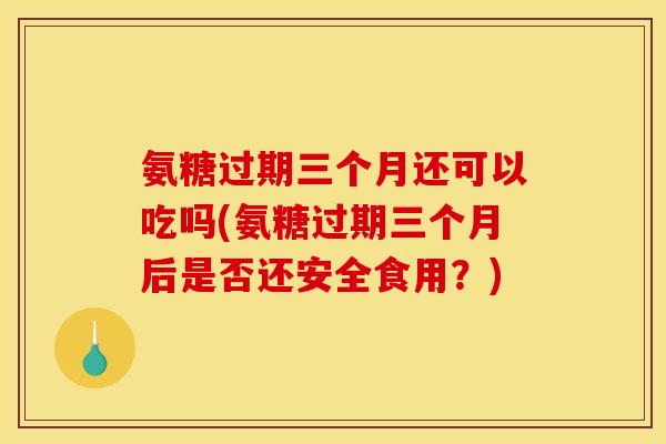 氨糖过期三个月还可以吃吗(氨糖过期三个月后是否还安全食用？)