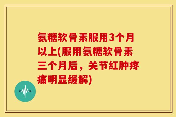 氨糖软骨素服用3个月以上(服用氨糖软骨素三个月后，关节红肿疼痛明显缓解)