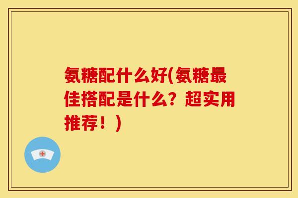 氨糖配什么好(氨糖最佳搭配是什么？超实用推荐！)