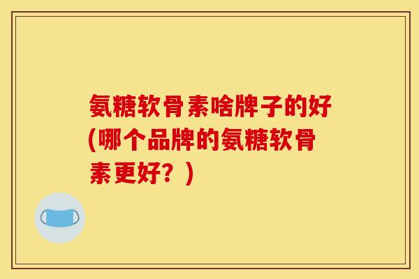 氨糖软骨素啥牌子的好(哪个品牌的氨糖软骨素更好？)