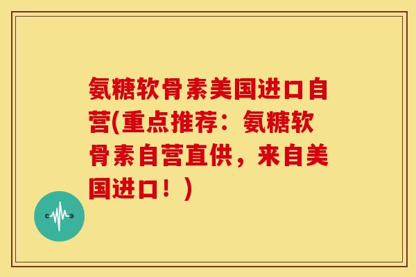 氨糖软骨素美国进口自营(重点推荐：氨糖软骨素自营直供，来自美国进口！)
