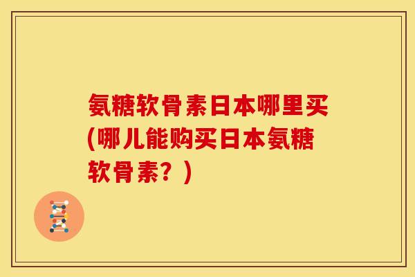 氨糖软骨素日本哪里买(哪儿能购买日本氨糖软骨素？)