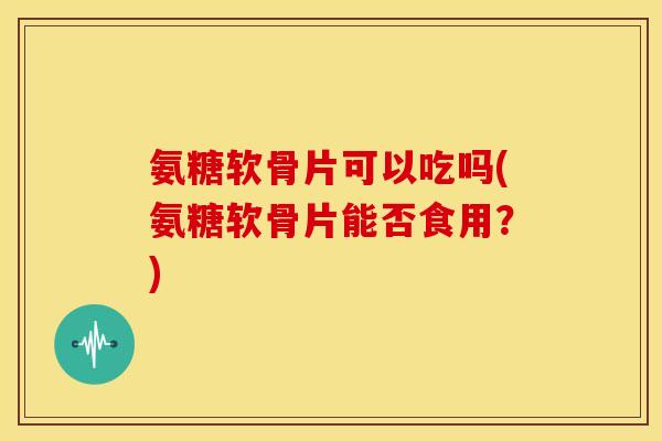 氨糖软骨片可以吃吗(氨糖软骨片能否食用？)